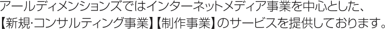 アールディメンションズではインターネットメディア事業を中心とした、【新規・コンサルティング事業】【制作事業】のサービスを提供しております。